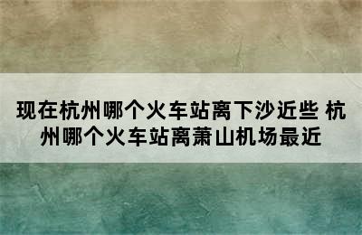 现在杭州哪个火车站离下沙近些 杭州哪个火车站离萧山机场最近